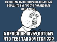 ну почему ты не сваришь обычный борщ,что бы просто порадовать любимого, а просишь шубу,потому что тебе так хочется ???