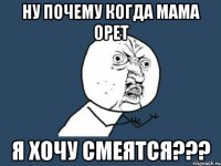 ну почему когда мама орет я хочу смеятся???