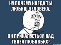 ну почему когда ты любиш человека, он прикалуеться над твоей любовью?