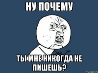 ну почему ты мне никогда не пишешь?