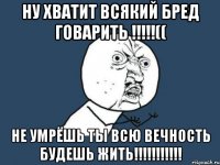 ну хватит всякий бред говарить !!!(( не умрёшь ты всю вечность будешь жить!!!