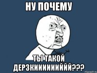 ну почему ты такой дерзкииииииййй???