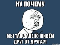 ну почему мы так далеко живём друг от друга?!