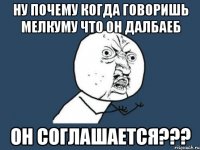 ну почему когда говоришь мелкуму что он далбаеб он соглашается???