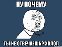 ну почему ты не отвечаешь? холоп