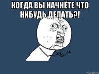 когда вы начнёте что нибудь делать?! 