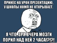 принёс на урок презентацию, у школы комп не открывает. я что, зря вчера мозги порил над ней 2 часа!?!?!