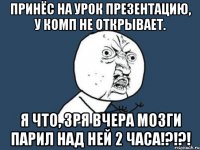 принёс на урок презентацию, у комп не открывает. я что, зря вчера мозги парил над ней 2 часа!?!?!