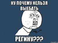 ну почему нельзя выебать регину???