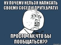 ну почему нельзя написать своему соседу(другу,брату) просто так,что бы пообщаться??