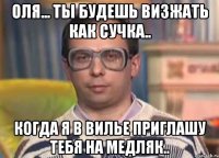 оля... ты будешь визжать как сучка.. когда я в вилье приглашу тебя на медляк..