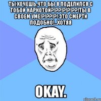 ты хочешь,что бы я поделился с тобой наркотой?!??!?!?!??!ты в своем уме!?!??!?! это смерти подобно!...хотяя okay.