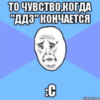 то чувство,когда "ддз" кончается :c