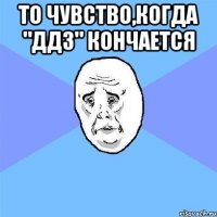 то чувство,когда "ддз" кончается 