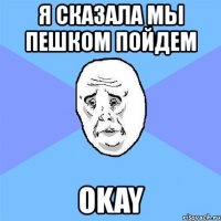 я сказала мы пешком пойдем okay