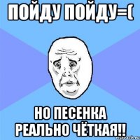 пойду пойду=( но песенка реально чёткая!!