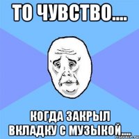 то чувство.... когда закрыл вкладку с музыкой....