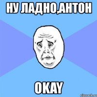 ну ладно,антон okay