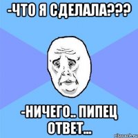 -что я сделала??? -ничего.. пипец ответ...