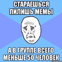 стараешься пилишь мемы а в группе всего меньше 50 человек