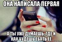 она написала первая а ты уже думаешь, где и как будешь ебать её