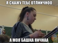 я скажу тебе отлиичноо а моя башка яичнаа