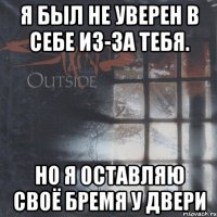 я был не уверен в себе из-за тебя. но я оставляю своё бремя у двери