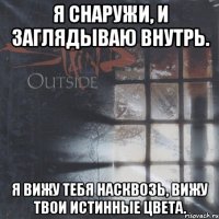 я снаружи, и заглядываю внутрь. я вижу тебя насквозь, вижу твои истинные цвета.