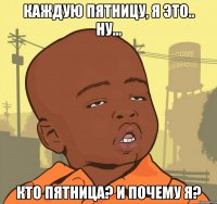 каждую пятницу, я это.. ну... кто пятница? и почему я?