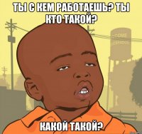 ты с кем работаешь? ты кто такой? какой такой?