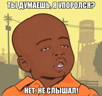 ты думаешь, я упоролся? нет, не слышал!