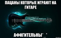 пацаны которые играют на гитаре афигительны*_*