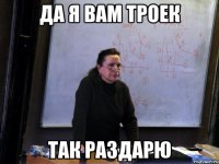 да я вам троек так раздарю