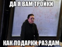 да я вам тройки как подарки раздам