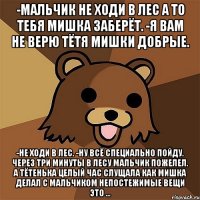 -мальчик не ходи в лес а то тебя мишка заберёт. -я вам не верю тётя мишки добрые. -не ходи в лес. -ну всё специально пойду. через три минуты в лесу мальчик пожелел. а тётенька целый час слущала как мишка делал с мальчиком непостежимые вещи это ...