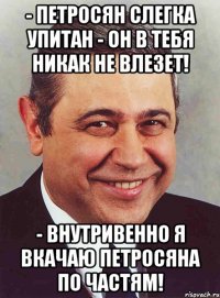 - петросян слегка упитан - он в тебя никак не влезет! - внутривенно я вкачаю петросяна по частям!