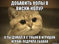 добавить колы в виски-колу? а ты думал я с тобой в игрушки играю, педрила ебаная