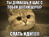 ты думаешь я щас с тобой шутки шучу? спать иди!))))