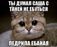 ты думал саша с таней не ебуться педрила ебаная