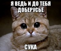 я ведь и до тебя доберусьё сука