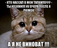 - кто нассал в мои тапки!!!??? - ты хозяин!!! ну вчера после 8 рюмок а я не виноват !!!