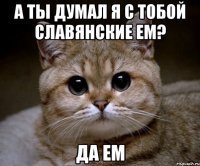 а ты думал я с тобой славянские ем? да ем