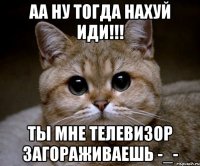 аа ну тогда нахуй иди!!! ты мне телевизор загораживаешь -_-