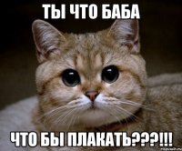 ты что баба что бы плакать???!!!