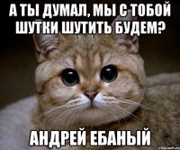 а ты думал, мы с тобой шутки шутить будем? андрей ебаный