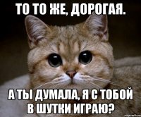 то то же, дорогая. а ты думала, я с тобой в шутки играю?