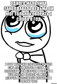 одного мальчика заколдавала ведьма он мог только говорить 1 слово в год и этот мальчик влюбился прошло семь лет он набрал 6 слов и он подходит к той девочки и говорит я тебя люблю выходи за меня а девочка вытаскивает наушники и говорит что?