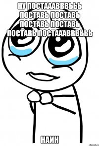 ну постааавввььь поставь поставь поставь поставь поставь постааавввььь наин