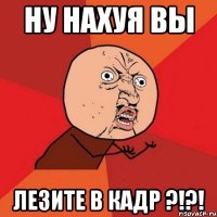 ну нахуя вы лезите в кадр ?!?!