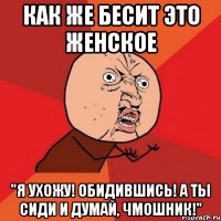 как же бесит это женское "я ухожу! обидившись! а ты сиди и думай, чмошник!"